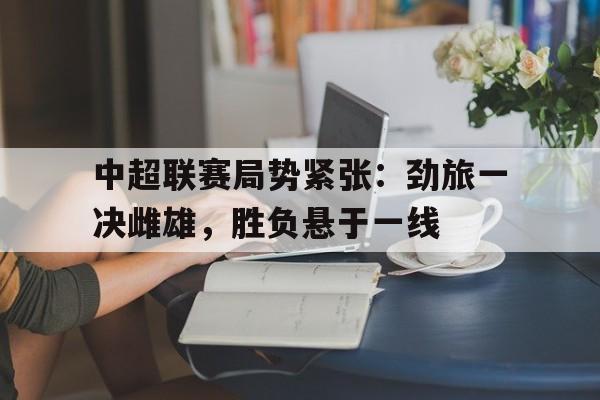 开元官网登录入口-中超联赛局势紧张：劲旅一决雌雄，胜负悬于一线