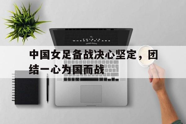 Kaiyuan Game card-中国女足备战决心坚定，团结一心为国而战