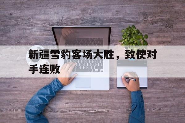 kaiyuan APP下载-新疆雪豹客场大胜，致使对手连败