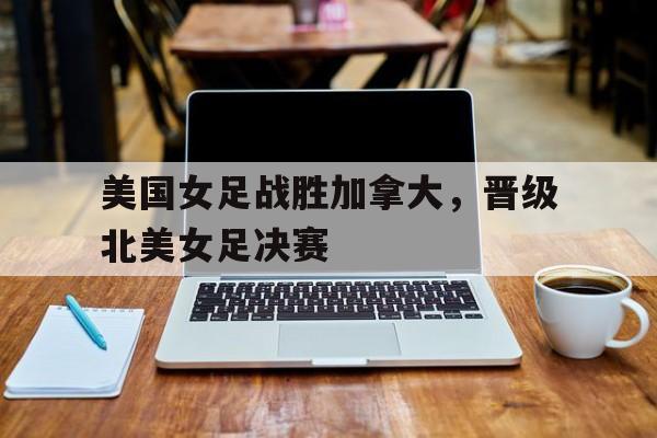 kaiyuan APP下载-美国女足战胜加拿大，晋级北美女足决赛